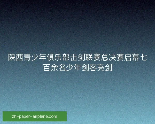 陕西青少年俱乐部击剑联赛总决赛启幕七百余名少年剑客亮剑