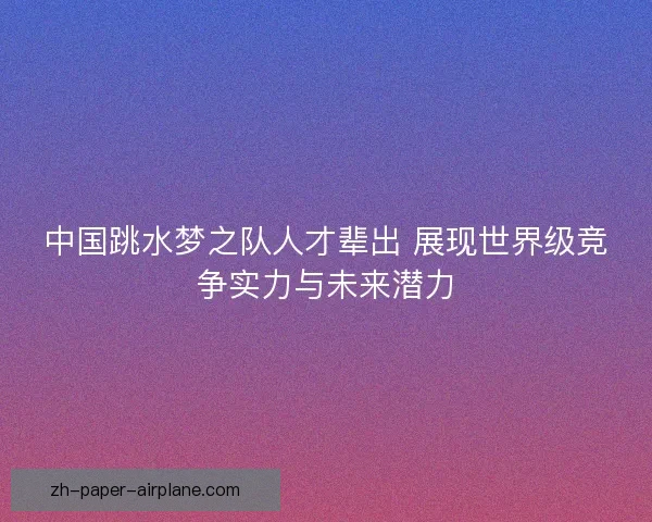 中国跳水梦之队人才辈出 展现世界级竞争实力与未来潜力